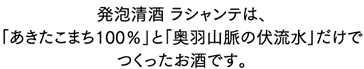 発泡清酒 ラシャンテは、「あきたこまち100％」と「奥羽山脈の伏流水」だけでつくったお酒です。