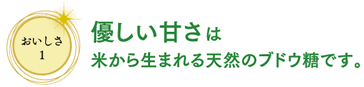 おいしさ1　優しい甘さは米から生まれる天然のブドウ糖です。